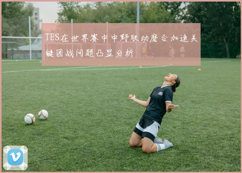TES在世界赛中中野联动磨合加速关键团战问题凸显分析