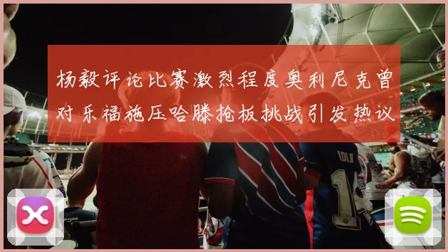 杨毅评论比赛激烈程度奥利尼克曾对乐福施压哈滕抢板挑战引发热议