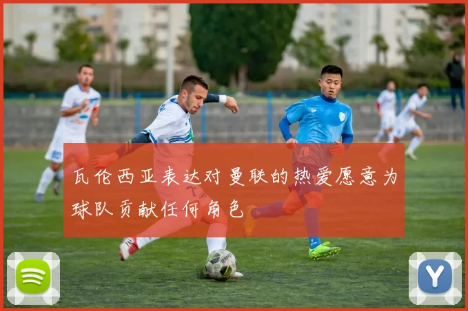 瓦伦西亚表达对曼联的热爱愿意为球队贡献任何角色