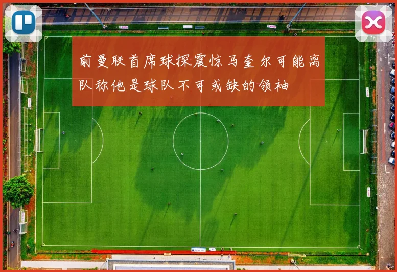 前曼联首席球探震惊马奎尔可能离队称他是球队不可或缺的领袖