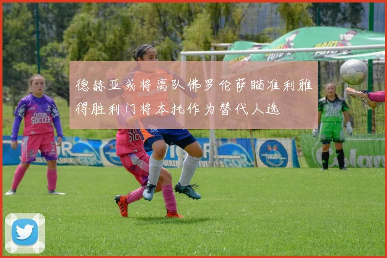 德赫亚或将离队佛罗伦萨瞄准利雅得胜利门将本托作为替代人选