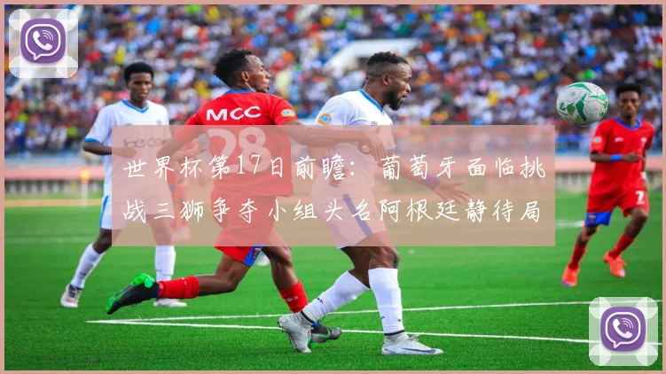 世界杯第17日前瞻：葡萄牙面临挑战三狮争夺小组头名阿根廷静待局势变化