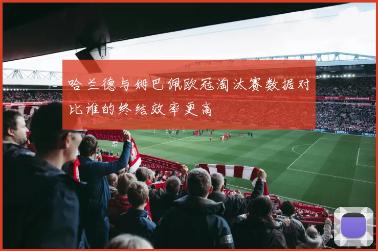 哈兰德与姆巴佩欧冠淘汰赛数据对比谁的终结效率更高