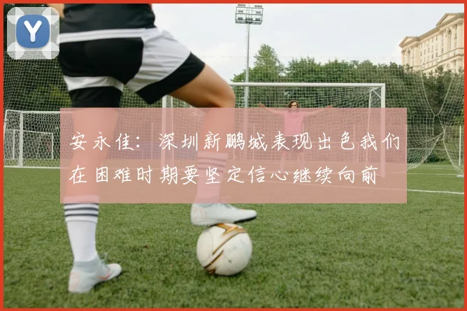 安永佳：深圳新鹏城表现出色我们在困难时期要坚定信心继续向前