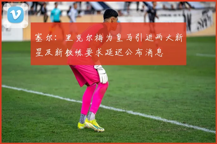 塞尔：里克尔梅为皇马引进两大新星及新教练要求延迟公布消息