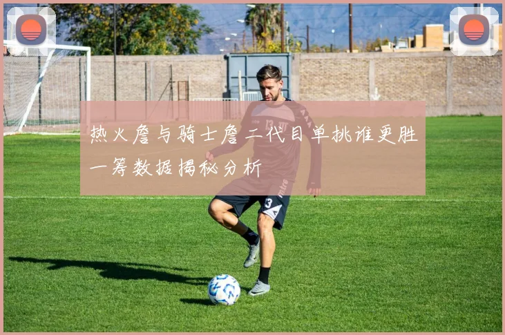 热火詹与骑士詹二代目单挑谁更胜一筹数据揭秘分析