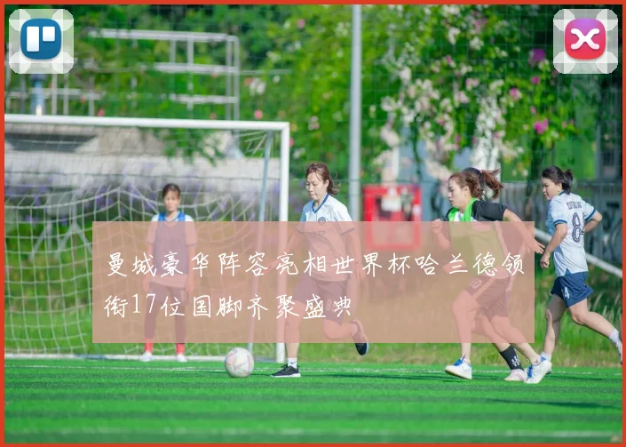 曼城豪华阵容亮相世界杯哈兰德领衔17位国脚齐聚盛典
