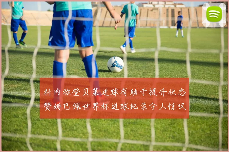 科内称登贝莱进球有助于提升状态赞姆巴佩世界杯进球纪录令人惊叹