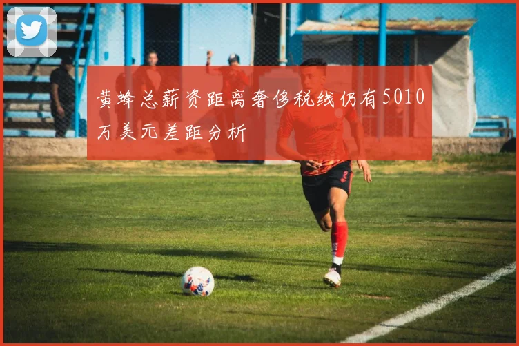 黄蜂总薪资距离奢侈税线仍有5010万美元差距分析