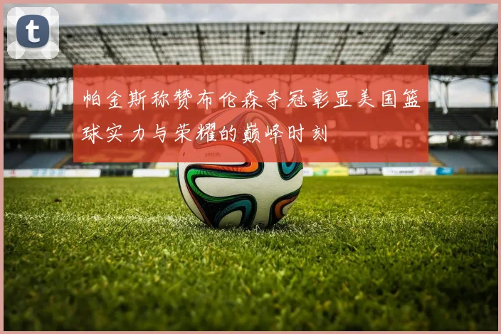 帕金斯称赞布伦森夺冠彰显美国篮球实力与荣耀的巅峰时刻