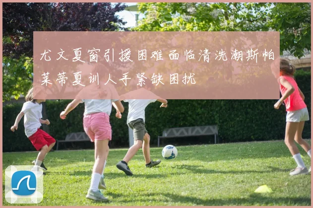 尤文夏窗引援困难面临清洗潮斯帕莱蒂夏训人手紧缺困扰