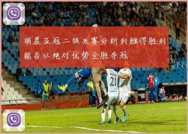 明晨亚冠二级决赛分析利雅得胜利能否以绝对优势全胜夺冠