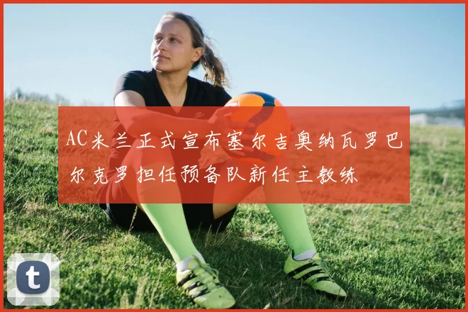 AC米兰正式宣布塞尔吉奥纳瓦罗巴尔克罗担任预备队新任主教练