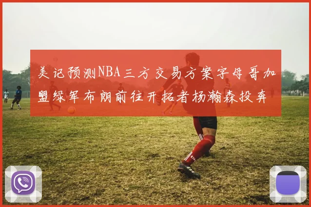 美记预测NBA三方交易方案字母哥加盟绿军布朗前往开拓者杨瀚森投奔雄鹿