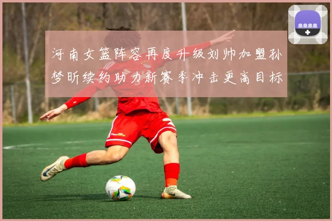 河南女篮阵容再度升级刘帅加盟孙梦昕续约助力新赛季冲击更高目标