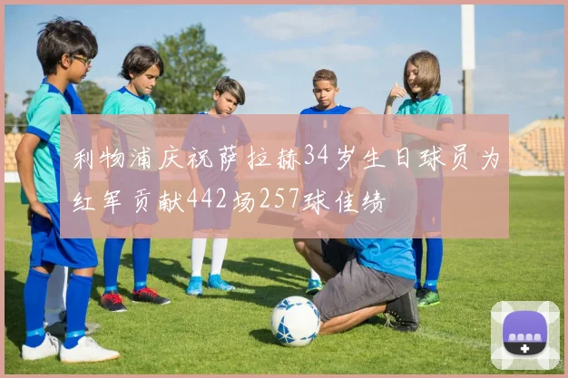 利物浦庆祝萨拉赫34岁生日球员为红军贡献442场257球佳绩