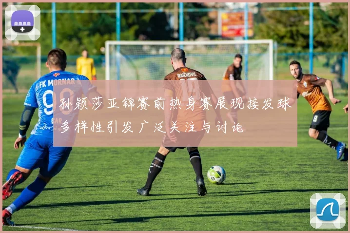 孙颖莎亚锦赛前热身赛展现接发球多样性引发广泛关注与讨论