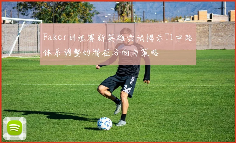 Faker训练赛新英雄尝试揭示T1中路体系调整的潜在方向与策略