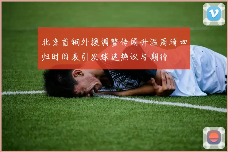 北京首钢外援调整传闻升温周琦回归时间表引发球迷热议与期待